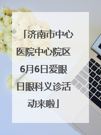 济南市中心医院中心院区6月6日爱眼日眼科义诊活动来啦